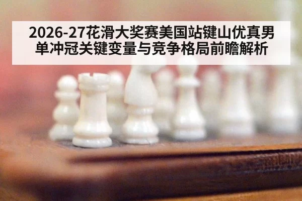 2026-27花滑大奖赛美国站键山优真男单冲冠关键变量与竞争格局前瞻解析